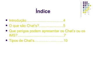 Índice Introdução………………………….4 O que são Chat’s?........................5 Que perigos podem apresentar os Chat’s ou os IMS?..............................................7 Tipos de Chat’s…………………....10 