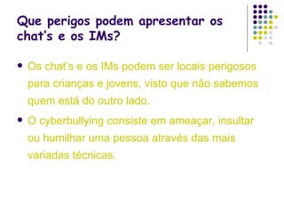 Que perigos podem apresentar os chat’s e os IMs? Os chat’s e os IMs podem ser locais perigosos para crianças e jovens, visto que não sabemos  quem está do outro lado.  O cyberbullying consiste em ameaçar, insultar ou humilhar uma pessoa através das mais variadas técnicas.  