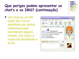 Que perigos podem apresentar os chat’s e os IMS? (continuação) Um chat   ou um IM pode ser o local escolhido por certos indivíduos para cometerem alguns crimes, tais como o roubo de identidade e burla. 