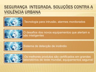 SEGURANÇA INTEGRADA, SOLUÇÕES CONTRA A
VIOLÊNCIA URBANA
Tecnologia para intrusão, alarmes monitorados
O desafios dos novos equipamentos que alertam e
são inteligentes
Sistema de detecção de incêndio
Os melhores produtos são certificados em grandes
laboratórios de teste mundial, equipamentos seguros!
 