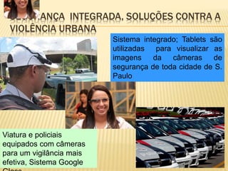SEGURANÇA INTEGRADA, SOLUÇÕES CONTRA A
VIOLÊNCIA URBANA
Sistema integrado; Tablets são
utilizadas para visualizar as
imagens da câmeras de
segurança de toda cidade de S.
Paulo
Viatura e policiais
equipados com câmeras
para um vigilância mais
efetiva, Sistema Google
 