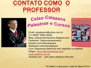 Email: accalazans@yahoo.com.br
(11) 98327 9538 celular
Blog: calazanstreinamento.blogspot.com
Facebook: Calazanstreinamento
linkedin.com/celsocalazans
Slideshare.net/celsocalazans
Livro: Segurança eletrônica sem segredos e mistérios
Artigos: www.administradores.com
www.segbook.com.br
Youtube.com - prof celso calazans,cftvcurso
“O Senhor é o meu pastor e nada me faltará Sl 23;1
 