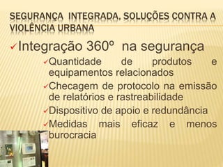 SEGURANÇA INTEGRADA, SOLUÇÕES CONTRA A
VIOLÊNCIA URBANA
Integração 360º na segurança
Quantidade de produtos e
equipamentos relacionados
Checagem de protocolo na emissão
de relatórios e rastreabilidade
Dispositivo de apoio e redundância
Medidas mais eficaz e menos
burocracia
 