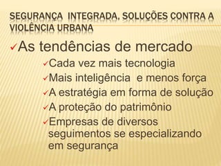 SEGURANÇA INTEGRADA, SOLUÇÕES CONTRA A
VIOLÊNCIA URBANA
As tendências de mercado
Cada vez mais tecnologia
Mais inteligência e menos força
A estratégia em forma de solução
A proteção do patrimônio
Empresas de diversos
seguimentos se especializando
em segurança
 