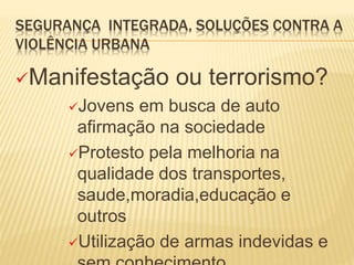 SEGURANÇA INTEGRADA, SOLUÇÕES CONTRA A
VIOLÊNCIA URBANA
Manifestação ou terrorismo?
Jovens em busca de auto
afirmação na sociedade
Protesto pela melhoria na
qualidade dos transportes,
saude,moradia,educação e
outros
Utilização de armas indevidas e
 