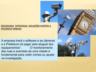 SEGURANÇA INTEGRADA, SOLUÇÕES CONTRA A
VIOLÊNCIA URBANA
A empresa trará o software e as câmeras
e a Prefeitura irá pagar pelo aluguel dos
equipamentos", O monitoramento
das ruas e avenidas de uma cidade é
fundamental para coibir crimes ou ajudar
na investigação,
 