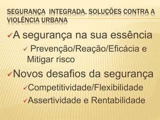 SEGURANÇA INTEGRADA, SOLUÇÕES CONTRA A
VIOLÊNCIA URBANA
A segurança na sua essência
 Prevenção/Reação/Eficácia e
Mitigar risco
Novos desafios da segurança
Competitividade/Flexibilidade
Assertividade e Rentabilidade
 