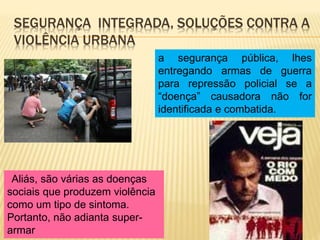 SEGURANÇA INTEGRADA, SOLUÇÕES CONTRA A
VIOLÊNCIA URBANA
Aliás, são várias as doenças
sociais que produzem violência
como um tipo de sintoma.
Portanto, não adianta super-
armar
a segurança pública, lhes
entregando armas de guerra
para repressão policial se a
“doença” causadora não for
identificada e combatida.
 