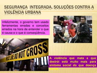 SEGURANÇA INTEGRADA, SOLUÇÕES CONTRA A
VIOLÊNCIA URBANA
A violência que mata e que
destrói está muito mais para
sintoma social do que doença
social.
Infelizmente, o governo tem usado
ferramentas erradas e conceitos
errados na hora de entender o que
é causa e o que é conseqüência.
 