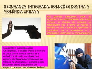 SEGURANÇA INTEGRADA, SOLUÇÕES CONTRA A
VIOLÊNCIA URBANA
Nas grandes metrópoles, onde as
injustiças e os afrontamentos são muito
comuns, os desejos de vingança se
materializam sob a forma de roubos e
assaltos ou sob a forma de agressões e
homicídios. Já a irreverência e a
libertinagem estimulam o comportamento
indevido
No aplicativo, nomeado como
"Checkplaca", o cidadão insere o número
da placa de um carro e verifica se é
roubado ou clonado, com base nos
registros do Departamento Nacional de
Trânsito. O Checkplaca é gratuito e está
disponível desde 2 dezembro, por
enquanto, apenas para sistemas Android.
 