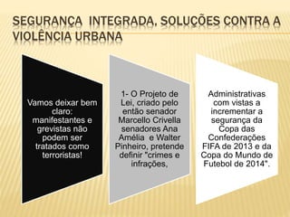 SEGURANÇA INTEGRADA, SOLUÇÕES CONTRA A
VIOLÊNCIA URBANA
Vamos deixar bem
claro:
manifestantes e
grevistas não
podem ser
tratados como
terroristas!
1- O Projeto de
Lei, criado pelo
então senador
Marcello Crivella
senadores Ana
Amélia e Walter
Pinheiro, pretende
definir "crimes e
infrações,
Administrativas
com vistas a
incrementar a
segurança da
Copa das
Confederações
FIFA de 2013 e da
Copa do Mundo de
Futebol de 2014".
 