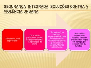 SEGURANÇA INTEGRADA, SOLUÇÕES CONTRA A
VIOLÊNCIA URBANA
"Terrorismo Leis
especificas”
Os autores
justificam o projeto
da seguinte forma:
"A tipificação do
crime
“Terrorismo” se
destaca,
especialmente pela
ocorrência das
várias sublevações
políticas que
testemunhamos
ultimamente
, envolvendo
nações que
poderão se fazer
presente nos jogos
em apreço, por
seus atletas ou
turistas."
 