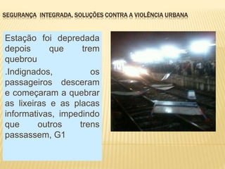 SEGURANÇA INTEGRADA, SOLUÇÕES CONTRA A VIOLÊNCIA URBANA
Estação foi depredada
depois que trem
quebrou
.Indignados, os
passageiros desceram
e começaram a quebrar
as lixeiras e as placas
informativas, impedindo
que outros trens
passassem, G1
 