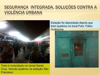 SEGURANÇA INTEGRADA, SOLUÇÕES CONTRA A
VIOLÊNCIA URBANA
Estação foi depredada depois que
trem quebrou no local Foto: Fábio
Guilherme
Trem é incendiado no ramal Santa
Cruz. Veículo quebrou na estação São
Francisco
 