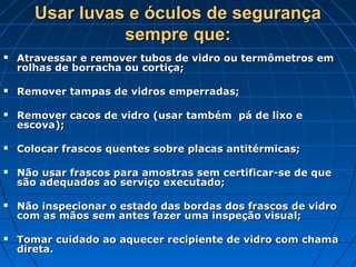 Usar luvas e óculos de segurança
                 sempre que:
   Atravessar e remover tubos de vidro ou termômetros em
    rolhas de borracha ou cortiça;

   Remover tampas de vidros emperradas;

   Remover cacos de vidro (usar também pá de lixo e
    escova);

   Colocar frascos quentes sobre placas antitérmicas;

   Não usar frascos para amostras sem certificar-se de que
    são adequados ao serviço executado;

   Não inspecionar o estado das bordas dos frascos de vidro
    com as mãos sem antes fazer uma inspeção visual;

   Tomar cuidado ao aquecer recipiente de vidro com chama
    direta.
 