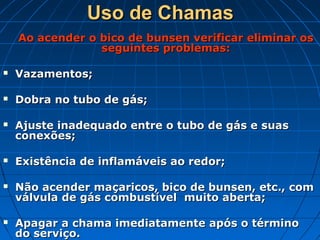 Uso de Chamas
    Ao acender o bico de bunsen verificar eliminar os
                 seguintes problemas:

   Vazamentos;

   Dobra no tubo de gás;

   Ajuste inadequado entre o tubo de gás e suas
    conexões;

   Existência de inflamáveis ao redor;

   Não acender maçaricos, bico de bunsen, etc., com
    válvula de gás combustível muito aberta;

   Apagar a chama imediatamente após o término
    do serviço.
 
