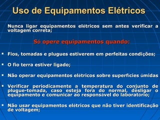 Uso de Equipamentos Elétricos
    Nunca ligar equipamentos elétricos sem antes verificar a
    voltagem correta;

               Só opere equipamentos quando:

   Fios, tomadas e plugues estiverem em perfeitas condi ções;

   O fio terra estiver ligado;

   Não operar equipamentos elétricos sobre superfícies úmidas

   Verificar periodicamente a temperatura do conjunto de
    plugue-tomada, caso esteja fora do normal, desligar o
    equipamento e comunicar ao responsável do laboratório;

   Não usar equipamentos elétricos que não tiver identificação
    de voltagem;
 