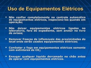 Uso de Equipamentos Elétricos
   Não confiar completamente no controle autom ático
    de equipamentos elétricos, inspecioná-los quando em
    operação;

   Não deixar equipamentos elétricos ligados no
    laboratório, fora do expediente, sem anotar no livro
    de avisos;

   Remover frascos de inflamáveis das proximidades do
    local onde serão usados equipamentos elétricos;

   Combater o fogo em equipamentos el étricos somente
    com extintores de CO2;

   Enxugar qualquer líquido derramado no chão antes
    de operar com equipamentos elétricos.
 