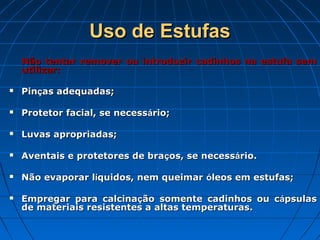 Uso de Estufas
    Não tentar remover ou introduzir cadinhos na estufa sem
    utilizar:

   Pinças adequadas;

   Protetor facial, se necessário;

   Luvas apropriadas;

   Aventais e protetores de braços, se necessário.

   Não evaporar líquidos, nem queimar óleos em estufas;

   Empregar para calcinação somente cadinhos ou cápsulas
    de materiais resistentes a altas temperaturas.
 