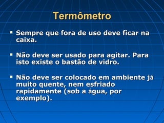 Termômetro
   Sempre que fora de uso deve ficar na
    caixa.

   Não deve ser usado para agitar. Para
    isto existe o bastão de vidro.

   Não deve ser colocado em ambiente já
    muito quente, nem esfriado
    rapidamente (sob a água, por
    exemplo).
 