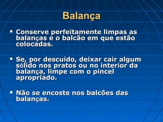 Balança
   Conserve perfeitamente limpas as
    balanças e o balcão em que estão
    colocadas.

   Se, por descuido, deixar cair algum
    sólido nos pratos ou no interior da
    balança, limpe com o pincel
    apropriado.

   Não se encoste nos balcões das
    balanças.
 