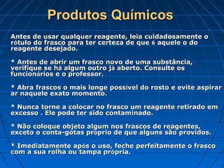 Produtos Químicos
Antes de usar qualquer reagente, leia cuidadosamente o
rótulo do frasco para ter certeza de que é aquele o do
reagente desejado.

* Antes de abrir um frasco novo de uma substância,
verifique se há algum outro já aberto. Consulte os
funcionários e o professor.

* Abra frascos o mais longe possível do rosto e evite aspirar
ar naquele exato momento.

* Nunca torne a colocar no frasco um reagente retirado em
excesso . Ele pode ter sido contaminado.

* Não coloque objeto algum nos frascos de reagentes,
exceto o conta-gotas próprio de que alguns são providos.

* Imediatamente após o uso, feche perfeitamente o frasco
com a sua rolha ou tampa própria.
 