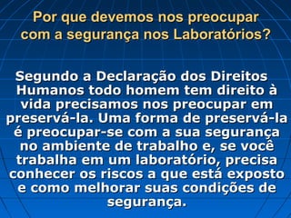 Por que devemos nos preocupar
 com a segurança nos Laboratórios?

 Segundo a Declaração dos Direitos
 Humanos todo homem tem direito à
  vida precisamos nos preocupar em
preservá-la. Uma forma de preservá-la
 é preocupar-se com a sua segurança
  no ambiente de trabalho e, se você
 trabalha em um laboratório, precisa
conhecer os riscos a que está exposto
 e como melhorar suas condições de
              segurança.
 