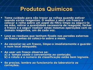 Produtos Químicos
   Tome cuidado para não trocar as rolhas quando estiver
    usando vários reagentes. O melhor é abrir um frasco e
    colocar a rolha sobre um papel de filtro limpo ou segur á-la
    na mão, retirar a quantidade necessária de reagente, fechar
    o frasco e a seguir realizar estas mesmas opera ções com os
    demais reagentes, um de cada vez.
   Lave os resíduos que tenham ficado nas paredes externas
    do frasco antes de colocá-lo sobre a mesa.
   Ao esvaziar-se um frasco, limpe-o imediatamente e guarde-
    o num local adequado.
   Ao usar um frasco observe se:
    a) a tampa usada é conveniente ao conteúdo;
    b) o rótulo e o número de classificação estão bem legíveis.
   Se preciso, lembre ao funcionário do laboratório as
    correções.
 