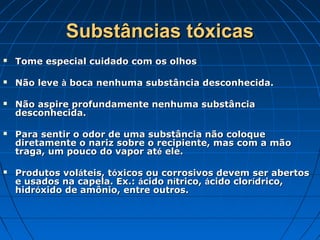 Substâncias tóxicas
   Tome especial cuidado com os olhos

   Não leve à boca nenhuma substância desconhecida.

   Não aspire profundamente nenhuma substância
    desconhecida.

   Para sentir o odor de uma substância não coloque
    diretamente o nariz sobre o recipiente, mas com a mão
    traga, um pouco do vapor até ele.

   Produtos voláteis, tóxicos ou corrosivos devem ser abertos
    e usados na capela. Ex.: ácido nítrico, ácido clorídrico,
    hidróxido de amônio, entre outros.
 