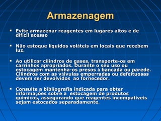 Armazenagem
   Evite armazenar reagentes em lugares altos e de
    difícil acesso

   Não estoque líquidos voláteis em locais que recebem
    luz.

   Ao utilizar cilindros de gases, transporte-os em
    carrinhos apropriados. Durante o seu uso ou
    estocagem mantenha-os presos à bancada ou parede.
    Cilindros com as válvulas emperradas ou defeituosas
    devem ser devolvidos  ao fornecedor.

   Consulte a bibliografia indicada para obter
    informações sobre a estocagem de produtos
    químicos, assegurando que reagentes incompat íveis
    sejam estocados separadamente.
 