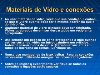 Materiais de Vidro e conexões
   Ao usar material de vidro, verifique sua condi ção. Lembre-
    se que o vidro quente pode ter a mesma aparência que a
    do vidro frio.
   Qualquer material de vidro trincado deve ser rejeitado.
    Vidros quebrados devem ser descartados em recipiente
    apropriado.

   Use sempre um pedaço de pano protegendo a mão quando
    estiver cortando vidro ou introduzindo-o em orif ícios.
    Antes de inserir tubos de vidro (termômetros, etc.) em
    tubos de borracha ou rolhas, lubrifique-os.

   Nunca use mangueiras de látex velhas. Faça as conexões
    necessárias utilizando mangueiras novas e braçadeiras.

   Antes de iniciar o experimento verifique se todas as
    conexões e ligações estão seguras.
 
