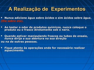 A Realização de  Experimentos
 Nunca adicione água sobre ácidos e sim ácidos sobre água.
(Ele sobre ela).

   Ao testar o odor de produtos químicos, nunca coloque o
    produto ou o frasco diretamente sob o nariz.

 Quando estiver manipulando frascos ou tubos de ensaio,
  nunca dirija a sua abertura na sua direção
ou na de outras pessoas.

   Fique atento às operações onde for necessário realizar
    aquecimento.
 