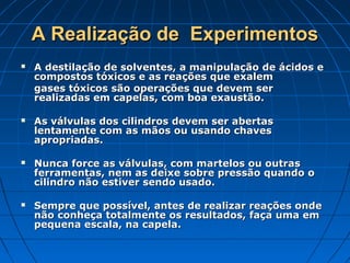 A Realização de  Experimentos
   A destilação de solventes, a manipulação de ácidos e
    compostos tóxicos e as reações que exalem
    gases tóxicos são operações que devem ser
    realizadas em capelas, com boa exaustão.

   As válvulas dos cilindros devem ser abertas
    lentamente com as mãos ou usando chaves
    apropriadas.

   Nunca force as válvulas, com martelos ou outras
    ferramentas, nem as deixe sobre pressão quando o
    cilindro não estiver sendo usado.

   Sempre que possível, antes de realizar reações onde
    não conheça totalmente os resultados, faça uma em
    pequena escala, na capela.
 