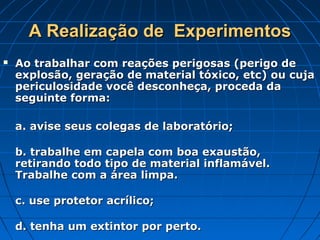 A Realização de  Experimentos
   Ao trabalhar com reações perigosas (perigo de
    explosão, geração de material tóxico, etc) ou cuja
    periculosidade você desconheça, proceda da
    seguinte forma:

    a. avise seus colegas de laboratório;

    b. trabalhe em capela com boa exaustão,
    retirando todo tipo de material inflamável.
    Trabalhe com a área limpa.

    c. use protetor acrílico;

    d. tenha um extintor por perto.
 