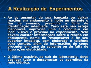 A Realização de  Experimentos
   Ao se ausentar de sua bancada ou deixar
    reações em andamento à noite ou durante o
    fim de semana, preencha a ficha de
    identificação adequada. Caso esta não esteja
    disponível, improvise uma e coloque-a em
    local visível e próximo ao experimento. Nela
    devem constar informações sobre a reação em
    andamento, nome do responsável e de seu
    superior imediato, com endereço e telefone
    para contato, além de informações de como
    proceder em caso de acidente ou de falta de
    água e/ou eletricidade.

   O último usuário, ao sair do laboratório, deve
    desligar tudo e desconectar os aparelhos da
    rede elétrica.
 