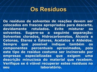 Os Resíduos
Os resíduos de solventes de reações devem ser
colocados em frascos apropriados para descarte,
devidamente rotulados. Evite misturar os
solventes. Sugere-se a seguinte separação:
Solventes clorados, Hidrocarbonetos, Álcoois e
Cetonas, Éteres e Ésteres, Acetatos e Aldeídos.
Sempre que possível indique também os
componentes percentuais aproximados, pois
este tipo de resíduo costuma ser incinerado por
empresas especializadas que exigem uma
descrição minuciosa do material que recebem.
Verifique se é viável recuperar estes resíduos no
seu                  laboratório.
 