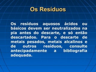 Os Resíduos

Os resíduos aquosos ácidos ou
básicos devem ser neutralizados na
pia antes do descarte, e só então
descartados. Para o descarte de
metais pesados, metais alcalinos e
de    outros  resíduos,    consulte
antecipadamente    a    bibliografia
adequada.
 