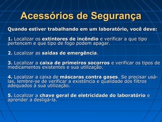 Acessórios de Segurança
Quando estiver trabalhando em um laboratório, você deve:

1. Localizar os extintores de incêndio e verificar a que tipo
pertencem e que tipo de fogo podem apagar.

2. Localizar as saídas de emergência.

3. Localizar a caixa de primeiros socorros e verificar os tipos de
medicamentos existentes e sua utilização.

4. Localizar a caixa de máscaras contra gases. Se precisar usá-
las, lembre-se de verificar a existência e qualidade dos filtros
adequados à sua utilização.

5. Localizar a chave geral de eletricidade do laboratório e
aprender a desligá-la.
 