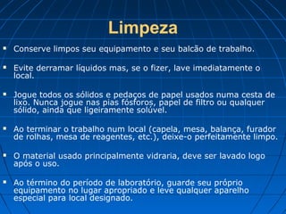 Limpeza
   Conserve limpos seu equipamento e seu balcão de trabalho.

   Evite derramar líquidos mas, se o fizer, lave imediatamente o
    local.

   Jogue todos os sólidos e pedaços de papel usados numa cesta de
    lixo. Nunca jogue nas pias fósforos, papel de filtro ou qualquer
    sólido, ainda que ligeiramente solúvel.

   Ao terminar o trabalho num local (capela, mesa, balança, furador
    de rolhas, mesa de reagentes, etc.), deixe-o perfeitamente limpo.

   O material usado principalmente vidraria, deve ser lavado logo
    após o uso.

   Ao término do período de laboratório, guarde seu próprio
    equipamento no lugar apropriado e leve qualquer aparelho
    especial para local designado.
 