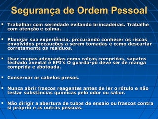Segurança de Ordem Pessoal
   Trabalhar com seriedade evitando brincadeiras. Trabalhe
    com atenção e calma.

   Planejar sua experiência, procurando conhecer os riscos
    envolvidos precauções a serem tomadas e como descartar
    corretamente os resíduos.

   Usar roupas adequadas como calças compridas, sapatos
    fechado avental e EPI’s O guarda-pó deve ser de manga
    comprida e abotoada.

   Conservar os cabelos presos.

   Nunca abrir frascos reagentes antes de ler o rótulo e não
    testar substâncias químicas pelo odor ou sabor.

   Não dirigir a abertura de tubos de ensaio ou frascos contra
    si próprio e as outras pessoas.
 