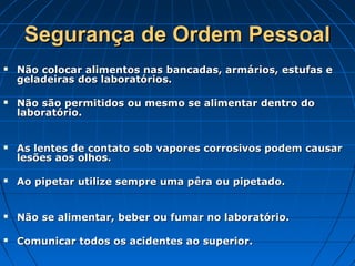 Segurança de Ordem Pessoal
   Não colocar alimentos nas bancadas, armários, estufas e
    geladeiras dos laboratórios.

   Não são permitidos ou mesmo se alimentar dentro do
    laboratório.


   As lentes de contato sob vapores corrosivos podem causar
    lesões aos olhos.

   Ao pipetar utilize sempre uma pêra ou pipetado.


   Não se alimentar, beber ou fumar no laboratório.

   Comunicar todos os acidentes ao superior.
 