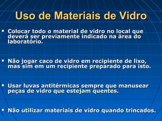 Uso de Materiais de Vidro
   Colocar todo o material de vidro no local que
    deverá ser previamente indicado na área do
    laboratório.


   Não jogar caco de vidro em recipiente de lixo,
    mas sim em um recipiente preparado para isto.


   Usar luvas antitérmicas sempre que manusear
    peças de vidro que estejam quentes.


   Não utilizar materiais de vidro quando trincados.
 