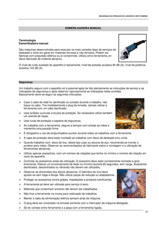 SEGURANÇA NA OPERAÇÃO DE LIXADEIRA E MOTO ESMERIL
10
ESMERILHADEIRA MANUAL
Terminologia
Esmerilhadeira manual
São máquinas desenvolvidas para executar os mais variados tipos de serviços de
desbaste e corte em geral em materiais ferrosos e não ferrosos. Podem ser
fabricas com propulsão elétrica ou ar comprimido. Utiliza como ferramenta um
disco fabricado de material abrasivo.
O nível de ruído avaliado do aparelho é tipicamente: nível de pressão acústica 90 dB (A); nível de potência
acústica 103 dB (A).
Segurança
Um trabalho seguro com o aparelho só é possível após ter lido atentamente as instruções de serviço e as
indicações de segurança e após observar rigorosamente as indicações nelas contidas.
Basicamente deve-se seguir as seguintes instruções:
Caso o cabo de rede for danificado ou cortado durante o trabalho, não
toque no cabo. Tire imediatamente o plug da tomada. Jamais utilizar a
ferramenta com um cabo danificado.
Usar protetor auricular e óculos de proteção. Se necessário utilize também
um avental de raspa.
Usar luvas de proteção e sapatos de segurança.
Ao trabalhar com a ferramenta, segure-a sempre com ambas as mãos e
mantenha uma posição firme.
É obrigatório o uso de empunhadeira auxiliar durante todos os trabalhos com a ferramenta.
A capa de proteção deve estar montada ao trabalhar com disco de desbaste e/ou corte.
Quando trabalhar com: disco de lixa, rebolo tipo copo ou escova de aço, recomenda-se montar o
protetor para mãos. Observar as recomendações do fabricante sobre a montagem e a utilização de
ferramentas abrasivas.
Utilizar apenas acessórios, com um número de rotações que tenha no mínimo o número de rotação em
vazio do aparelho.
Controlar as acessórios antes da utilização. O acessório deve estar corretamente montado e girar
livremente. Efetuar um funcionamento de teste no mínimo durante 60 segundos, sem carga. Acessórios
danificados, descentrados ou vibrando não devem ser utilizados.
Observar as dimensões dos discos abrasivos. O diâmetro do furo deve
ajustar-se sem folga à flange. Não utilizar peças de redução ou adaptadores.
Proteger os acessórios contra golpes, trepidações e produtos lubrificantes.
A ferramenta só deve ser utilizada para serviço à seco.
Materiais que contenham amianto não devem ser trabalhados.
Não fixar a ferramenta na morsa para realização de trabalhos.
Manter o cabo de alimentação elétrica sempre atrás da máquina.
O plug deve ser conectado na tomada somente com o interruptor da máquina desligado.
Só ter contato entre ferramenta e a peça com a ferramenta ligada.
 