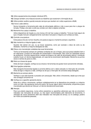 SEGURANÇA NA OPERAÇÃO DE LIXADEIRA E MOTO ESMERIL
12
18) Utilize equipamentos de proteção individual (EPI).
19) Coloque também uma máscara durante os trabalhos que ocasionam a formação de pó.
20) Utilize protetor auditivo quando executar serviços que resultam em ruídos superiores a 85dB.
Não force o cabo elétrico.
Nunca transporte a ferramenta pelo cabo de alimentação elétrica e não o puxe para tirar o plugue da
tomada. Proteja-o de calor e evite seu contato com óleo e objetos cortantes.
21) Mantenha fixa a peça a trabalhar.
Utilize dispositivos de fixação ou uma morsa a fim de fixar a peça a trabalhar. Torna-se mais seguro do
que a fixação manual e obrigatoriamente você deve manusear a máquina com ambas as mãos.
22) Controle a sua postura.
Evite postura fora do normal. Escolha uma postura segura e mantenha sempre o equilíbrio.
23) Não mantenha a máquina ligada à rede.
Quando não estiver em uso, ou ao trocar acessórios, como por exemplo o disco de corte ou de
desbaste, mantenha a máquina desligada da rede.
24) Efetue uma manutenção cuidadosa das suas ferramentas.
Tenha as ferramentas sempre em perfeitas condições de uso e limpas, para que possa trabalhar bem e
em segurança. Cumpra as instruções de conservação e manutenção, bem como as indicações acerca
de acessórios. Controle regularmente o estado do plugue e do cabo de alimentação elétrica, mandando
substituí-lo por um técnico especializado, em caso de se encontrarem danificados. Mantenha os punhos
secos e isentos de graxa ou óleo.
25) Retire as chaves de ajuste.
Antes de fazer a ligação, verifique se as chaves e ferramentas de ajustes foram previamente retiradas.
26) Evite ligações acidentais.
Não transporte ferramentas ligadas à corrente elétrica com o dedo colocado no interruptor de comando.
Antes de ligar a máquina a rede, certifique-se de que o interruptor de comando esteja desligado.
27) Mantenha-se sempre atento.
Verifique o que está fazendo e proceda com precaução. Não utilize a ferramenta, desde que sinta que
não consegue concentrar-se
28) Verifique se o aparelho apresenta danos.
Antes de a utilizar a ferramenta, verifique cuidadosamente se os dispositivos de proteção e a máquina
como um todo, não apresenta nenhuma avaria. Se houver algum dano à ferramenta, encaminhe-a para
manutenção que deverá ser feita por um técnico devidamente autorizado.
29) Atenção.
Para sua própria segurança, nunca utilize acessórios ou aparelhos adicionais que não se encontrem
indicados nas instruções de serviço, ou não sejam recomendados pelo fabricante da ferramenta. A
utilização de outros acessórios além dos indicados nas instruções de serviço, ou no catálogo, poderá
ser motivo de acidentes pessoais.
 