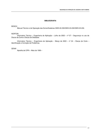SEGURANÇA NA OPERAÇÃO DE LIXADEIRA E MOTO ESMERIL
13
BIBLIOGRAFIA
BOSCH
Manual Técnico e de Operação das Esmerilhadeiras GWS 20-230/GWS 23-230/GWS 25-230.
NORTON
Informativo Técnico – Engenharia de Aplicação – Julho de 2003 – nº 07 – Segurança no uso de
Discos de Corte e Discos de Desbaste.
Informativo Técnico – Engenharia de Aplicação – Março de 2003 – nº 04 – Discos de Corte –
Identificação e Correção de Problemas.
SENAI
Apostila de CIPA – Maio de 1999 –
 