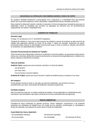 SEGURANÇA NA OPERAÇÃO DE LIXADEIRA E MOTO ESMERIL
3
SEGURANÇA NA OPERAÇÃO COM ESMERILHADEIRA E DISCO DE CORTE
Em qualquer atividade profissional a preocupação com a segurança e a integridade física das pessoas
devem ser os primeiros objetivos a serem alcançados, independentemente do resultado econômico.
Esse material foi elaborado visando a atender os requisitos mínimos de segurança necessários para que um
trabalhador realize as atividades que envolvam as operações de lixamento e/ou de esmerilhamento
resguardando sua saúde e integridade física.
ACIDENTE DO TRABALHO
Conceito Legal
O artigo 131 do Decreto Lei 2171 de 05/03/97 estabelece:
“Acidente do trabalho é o que ocorre pelo exercício do trabalho a serviço da empresa ou pelo exercício do
trabalho dos segurados referidos no inciso VII do artigo 11 desta Lei (exemplo: autônomos em geral),
provocando lesão corporal ou perturbação funcional que cause a morte ou perda ou redução, permanente
ou temporária, da capacidade para o trabalho.”
Conceito Prevencionista de Acidente do Trabalho:
Toda ocorrência não programada, estranha ao andamento normal do trabalho, da qual possa resultar danos
físicos e/ou funcionais, perda total ou parcial, permanente ou temporária da capacidade para o trabalho e/ou
danos materiais e econômicos à empresa.
Tipos de acidentes
Acidente Típico: aquele que ocorre durante o período e no local de trabalho.
- ato de terceiro;
- por força maior;
- fora do horário e local de trabalho;
Acidente de Trajeto: aquele que ocorre durante o trajeto da residência para a empresa e vice versa.
Ato inseguro:
É toda decisão mental em fazer ou não algo, por parte do trabalhador, que contraria normas e
procedimentos que visam a prevenção de acidentes e doenças ocupacionais.
Condição insegura:
São circunstâncias externas, no próprio ambiente de trabalho, de que dependem os trabalhadores para
executarem suas atividades e que sejam contrárias às normas e procedimentos de segurança.
RISCOS AMBIENTAIS
Considera-se riscos ambientais os agentes químicos, físicos, biológicos, ergonômicos e de acidentes
existentes nos ambientes de trabalho que, em função de sua natureza, concentração ou intensidade e
tempo de exposição, são capazes de causar danos à saúde do trabalhador.
A gravidade dos riscos, dependem:
- Da sensibilidade individual; - Do tempo de exposição;
- Da concentração; - Da intensidade; - Da natureza do Risco.
 