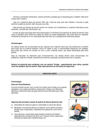 SEGURANÇA NA OPERAÇÃO DE LIXADEIRA E MOTO ESMERIL
5
- Comece a esmerilhar lentamente, usando somente a pressão que é requerida para o trabalho. Não force
a peça sobre a pedra.
- Use só a superfície plana do esmeril. Não use o lado da roda, pois este método é incorreto e pode
danificar a pedra do esmeril, além de puxar sua mão.
- Não permita que faíscas do esmeril entrem em contato com combustível ou materiais inflamáveis como
solventes, combustíveis, lubrificantes, etc.
- A mesa de apoio para peça deve ficar posicionada a 3 milímetros da superfície do rebolo do esmeril. Esta
mesa é ajustável, pois conforme a pedra do rebolo vai sendo desgastada, esta mesa deve ser regulada,
mantendo-se sempre os 3 mm. Este ajuste deve ser feito com o equipamento totalmente parado.
Armazenagem
Os rebolos devem ser armazenados em pé, calçá-los com material macio para não danificá-los e também
para evitar que os mesmos deslizem. Entre um rebolo e outro, é recomendado separá-los com papelão,
para evitar que entrem em contato um com o outro, evitando assim, que sejam danificados pelo atrito
gerado.
Siga as instruções do fabricante para armazenamento. Os rebolos devem estar armazenados em
prateleiras, longe de umidade, temperaturas extremas, exposição a produtos químicos e impactos.
Sempre há potencial para acidentes com um esmeril. Proteja - especialmente seus olhos, quando
você usa qualquer tipo de esmeril. Siga rigorosamente as instruções de segurança.
DISCO DE CORTE
Terminologia
Disco de Corte/Desbaste:
Lixa com formato circular, com ou sem furo central, que é fixado a um suporte,
acoplado a uma máquina portátil ou estacionária. Discos com diferentes
diâmetros e diferentes tipos de grãos abrasivos são fabricados para cada
aplicação.
Algumas das principais causas de quebra de discos abrasivos são:
a) Velocidade da máquina superior à assimilada no rótulo dos discos;
b) Montagem incorreta dos discos na máquina, como aperto excessivo,
flanges sujos, empenados, imperfeitos e/ou pequenos, entre outros
fatores;
c) Usos abusivos, ocasionados pela pressão excessiva de trabalho,
especialmente nas laterais do disco, por choques contra a peça obra,
utilização da lateral para rebarbar peças, etc.
 