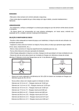 SEGURANÇA NA OPERAÇÃO DE LIXADEIRA E MOTO ESMERIL
6
MANUSEIO
- Manuseie o disco sempre com extrema atenção e segurança.
- Caso exista alguma suspeita de que o disco esteja com algum defeito, consulte imediatamente o
fabricante.
ARMAZENAGEM
- No recebimento, verifique a embalagem e os discos para assegurar que não tenham sofrido danos durante
o transporte.
- Os discos devem ser armazenados em suas próprias embalagens, em locais secos, evitando sua
exposição ao frio, umidade e severas mudanças de temperatura.
SELEÇÃO E MONTAGEM DO DISCO
- Escolha o disco adequado ao material da peça a ser trabalhada, à máquina onde ele será utilizado e às
condições operacionais.
- Inspecione o disco antes de montá-lo na máquina. Nunca utilize um disco que apresente algum defeito
(trinca, lasca, empenamento, etc...).
- Monte o disco somente em máquinas especificamente projetadas para seu uso.
- Nunca utilize discos de corte para operações de desbaste.
- Utilize flanges adequados à máquina e ao disco. Assegure-se de que estejam em boas condições de uso.
- Discos de corte de centro plano devem ser montados em flanges com diâmetros e áreas de contato
idênticas. O diâmetro mínimo dos flanges deve ser de 1/4 do diâmetro do disco.
- Discos com centro rebaixado e de diâmetros de 100 a 320 mm devem ser montados em flanges com
diâmetros iguais de 39 a 42 mm.
- Nunca utilize o disco com rotação superior à indicada no rótulo:
Diâmetro de 101,6 mm (4 “) - Rotação máxima de 15.040 rpm
Diâmetro de 114,4 mm (4 1/2") - Rotação máxima de 13.370 rpm
Diâmetro de 127,0 mm (5 “) - Rotação máxima de 12.030 rpm
Diâmetro de 177,8 mm (7") - Rotação máxima de 8.595 rpm
Diâmetro de 228,6 mm (9 “) - Rotação máxima de 6.685 rpm
Diâmetro de 254,0 mm (10") - Rotação máxima de 6.015 rpm
Diâmetro de 304,8 mm (12 “) - Rotação máxima de 5.015 rpm”.
Diâmetro de 355,6 mm (14 “) - Rotação máxima de 4.300 rpm·”.
 