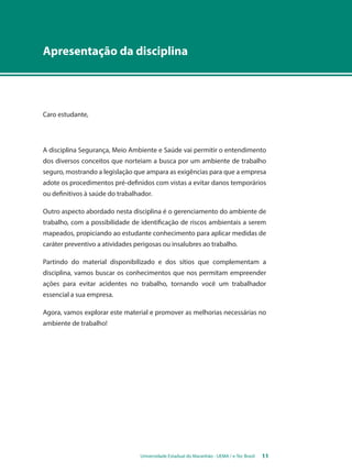Apresentação da disciplina 
Universidade Estadual do Maranhão - UEMA / e-Tec Brasil 11 
Caro estudante, 
A disciplina Segurança, Meio Ambiente e Saúde vai permitir o entendimento 
dos diversos conceitos que norteiam a busca por um ambiente de trabalho 
seguro, mostrando a legislação que ampara as exigências para que a empresa 
adote os procedimentos pré-definidos com vistas a evitar danos temporários 
ou definitivos à saúde do trabalhador. 
Outro aspecto abordado nesta disciplina é o gerenciamento do ambiente de 
trabalho, com a possibilidade de identificação de riscos ambientais a serem 
mapeados, propiciando ao estudante conhecimento para aplicar medidas de 
caráter preventivo a atividades perigosas ou insalubres ao trabalho. 
Partindo do material disponibilizado e dos sítios que complementam a 
disciplina, vamos buscar os conhecimentos que nos permitam empreender 
ações para evitar acidentes no trabalho, tornando você um trabalhador 
essencial a sua empresa. 
Agora, vamos explorar este material e promover as melhorias necessárias no 
ambiente de trabalho! 
 