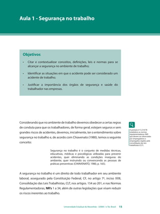 Aula 1 - Segurança no trabalho 
Objetivos 
• Citar e contextualizar conceitos, definições, leis e normas para se 
alcançar a segurança no ambiente de trabalho; 
• Identificar as situações em que o acidente pode ser considerado um 
Universidade Estadual do Maranhão - UEMA / e-Tec Brasil 15 
acidente de trabalho; 
• Justificar a importância dos órgãos de segurança e saúde do 
trabalhador nas empresas. 
Considerando que no ambiente de trabalho devemos obedecer a certas regras 
de conduta para que os trabalhadores, de forma geral, estejam seguros e sem 
grandes riscos de acidentes, devemos, inicialmente, ter o entendimento sobre 
segurança no trabalho e, de acordo com Chiavenato (1980), temos o seguinte 
conceito: 
Segurança no trabalho é o conjunto de medidas técnicas, 
educativas, médicas e psicológicas utilizadas para prevenir 
acidentes, quer eliminando as condições inseguras do 
ambiente, quer instruindo ou convencendo as pessoas de 
práticas preventivas (CHIAVENATO, 1980, p. 165). 
A segurança no trabalho é um direito de todo trabalhador em seu ambiente 
laboral, assegurado pela Constituição Federal, CF, no artigo 7º, inciso XXII, 
Consolidação das Leis Trabalhistas, CLT, nos artigos. 154 ao 201, e nas Normas 
Regulamentadoras, NR’s 1 a 34, além de outras legislações que visam reduzir 
os riscos inerentes ao trabalho. 
A portaria nº 3.214/78 
estabelece as normas 
regulamentadoras (NR) 
que devem ser observadas 
por empregadores e 
empregados regidos pela 
consolidação das leis 
trabalhistas (CLT). 
 